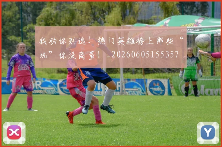 我劝你别选！热门英雄榜上那些“坑”你没商量！_20260605155357