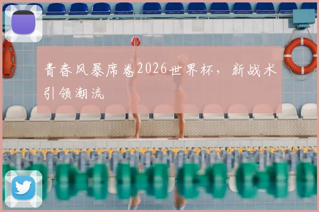 青春风暴席卷2026世界杯，新战术引领潮流