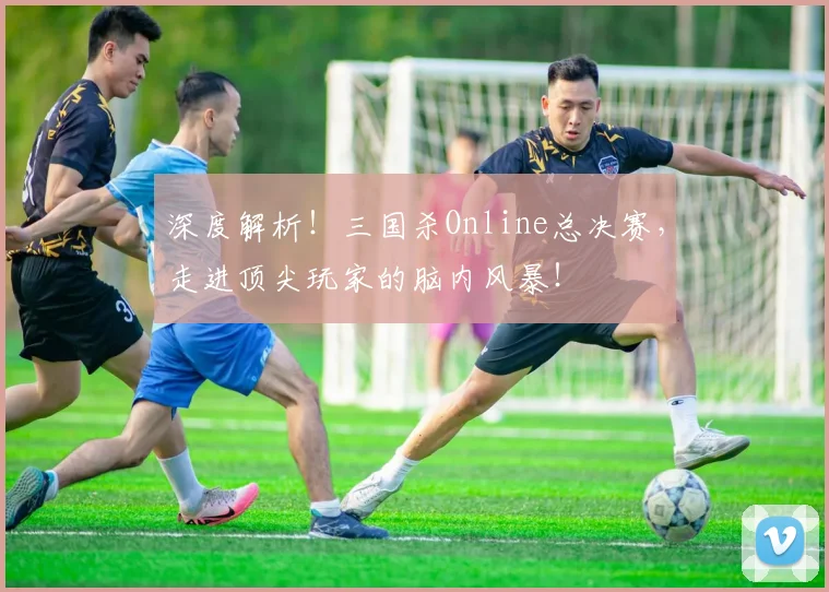 深度解析！三国杀Online总决赛，走进顶尖玩家的脑内风暴！