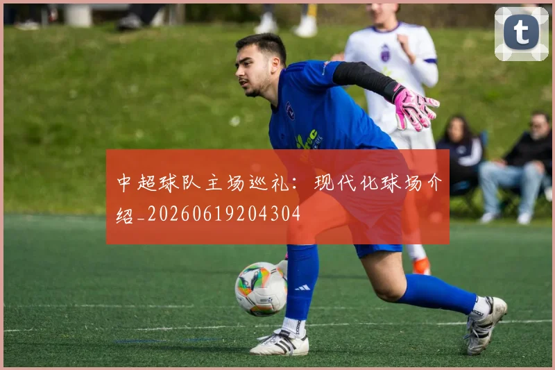 中超球队主场巡礼：现代化球场介绍_20260619204304