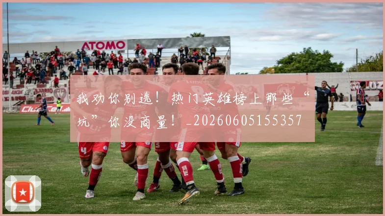 我劝你别选！热门英雄榜上那些“坑”你没商量！_20260605155357