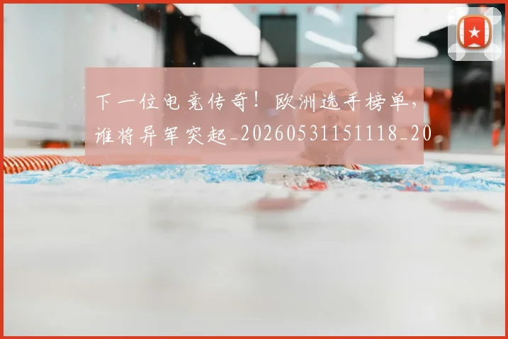 下一位电竞传奇！欧洲选手榜单，谁将异军突起_20260531151118_20260702174033