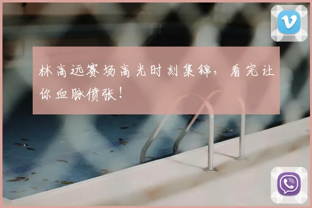 林高远赛场高光时刻集锦，看完让你血脉偾张！