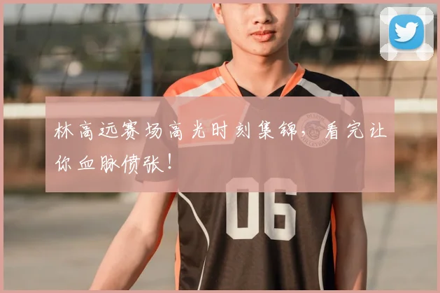 林高远赛场高光时刻集锦，看完让你血脉偾张！